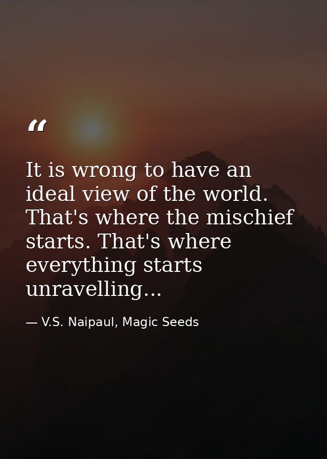 It is wrong to have an ideal view of the world. That's where the mischief starts. That's where everything starts unravel — V.S. Naipaul, Magic Seeds