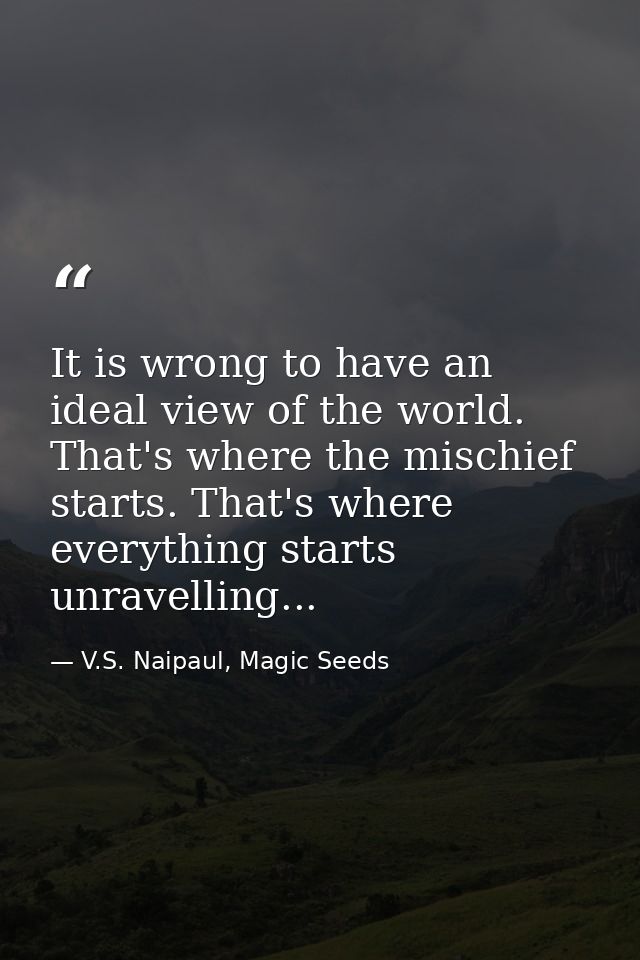 It is wrong to have an ideal view of the world. That's where the mischief starts. That's where everything starts unravel — V.S. Naipaul, Magic Seeds