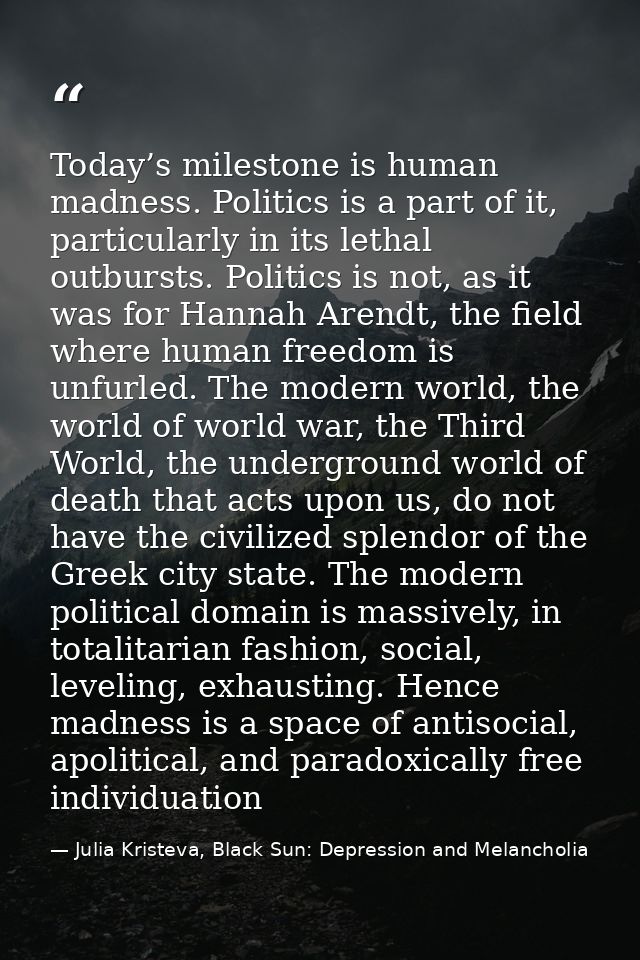 Today’s milestone is human madness. Politics is a part of it, particularly in its lethal outbursts. Politics is not, as  — Julia Kristeva, Black Sun: Depression and Melancholia