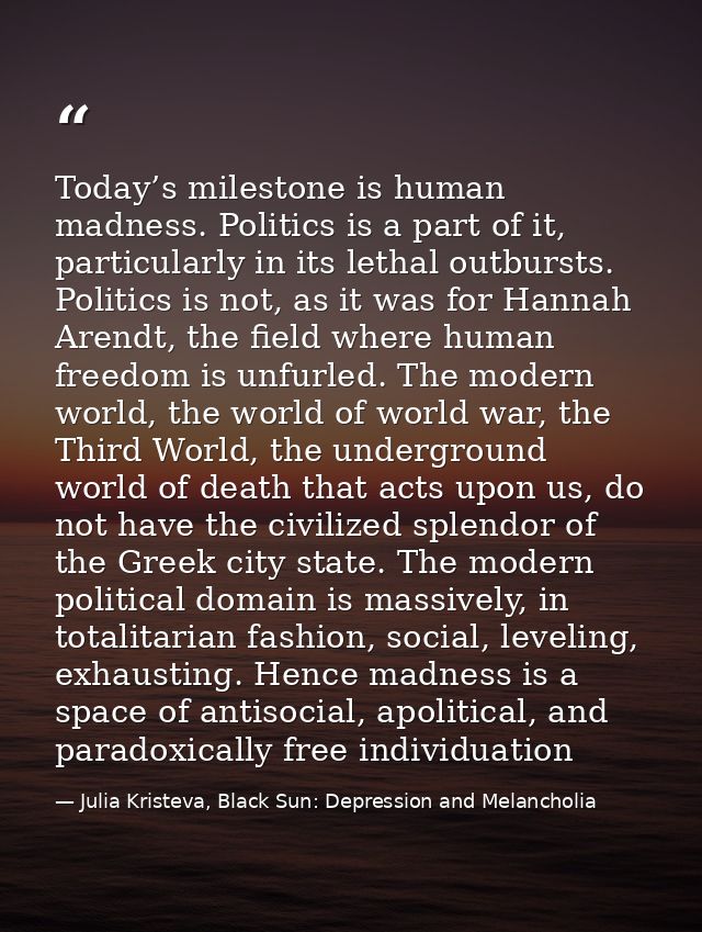Today’s milestone is human madness. Politics is a part of it, particularly in its lethal outbursts. Politics is not, as  — Julia Kristeva, Black Sun: Depression and Melancholia