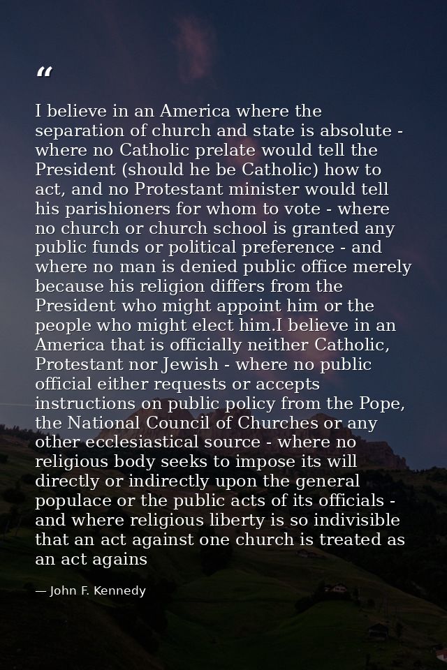 I believe in an America where the separation of church and state is absolute - where no Catholic prelate would tell the  — John F. Kennedy