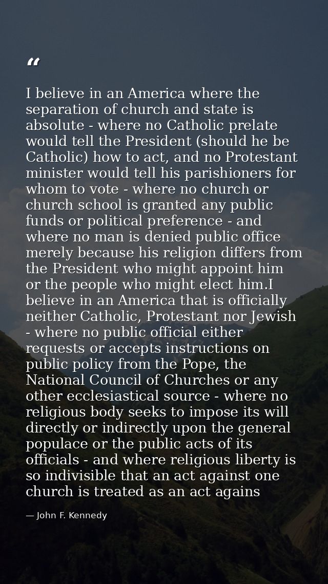I believe in an America where the separation of church and state is absolute - where no Catholic prelate would tell the  — John F. Kennedy
