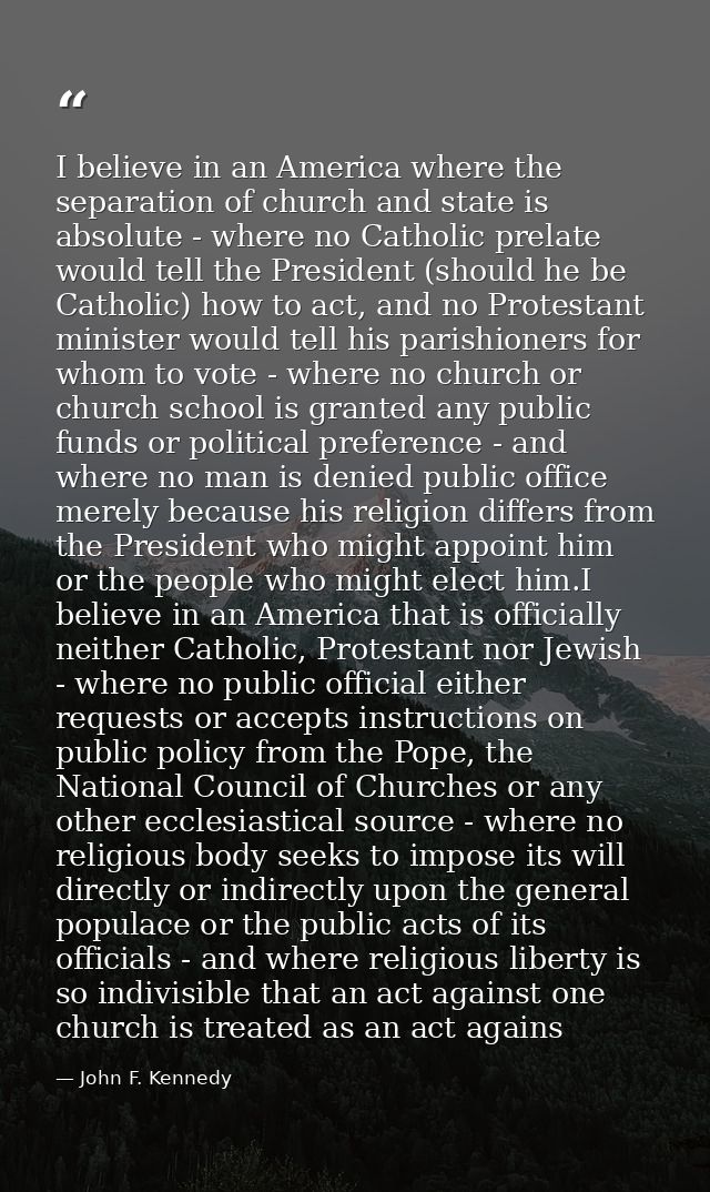 I believe in an America where the separation of church and state is absolute - where no Catholic prelate would tell the  — John F. Kennedy