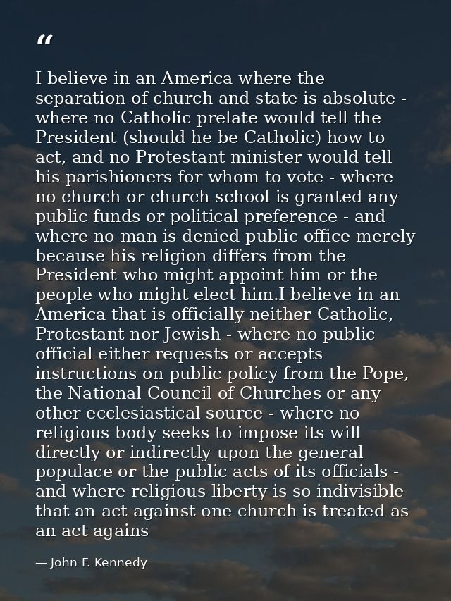 I believe in an America where the separation of church and state is absolute - where no Catholic prelate would tell the  — John F. Kennedy
