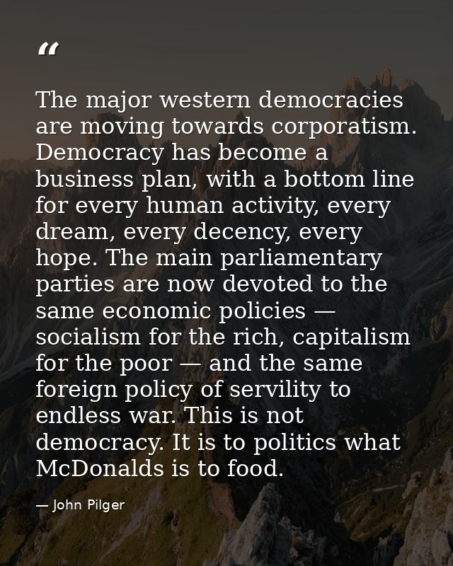 The major western democracies are moving towards corporatism. Democracy has become a business plan, with a bottom line f — John Pilger
