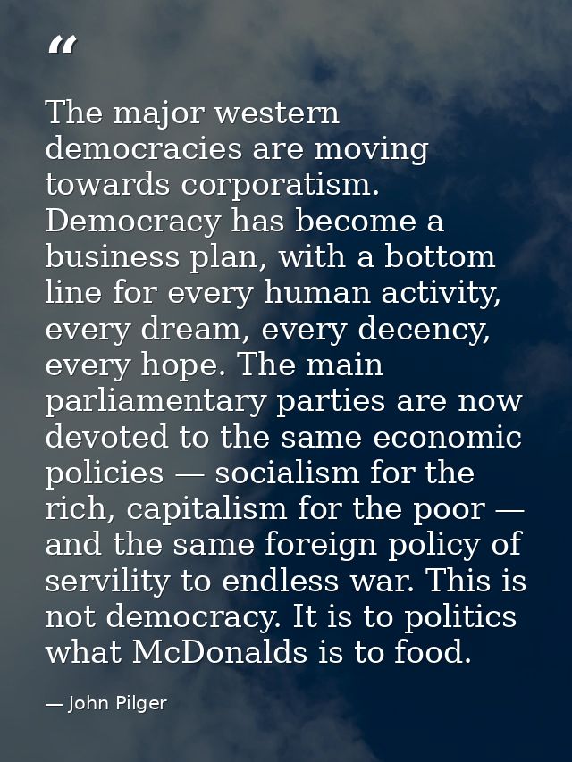 The major western democracies are moving towards corporatism. Democracy has become a business plan, with a bottom line f — John Pilger