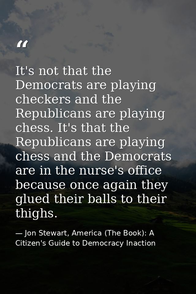 It's not that the Democrats are playing checkers and the Republicans are playing chess. It's that the Republicans are pl — Jon Stewart, America (The Book): A Citizen's Guide to Democracy Inaction