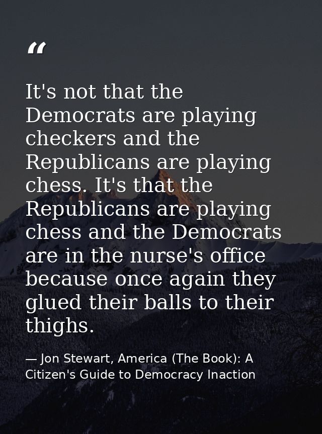 It's not that the Democrats are playing checkers and the Republicans are playing chess. It's that the Republicans are pl — Jon Stewart, America (The Book): A Citizen's Guide to Democracy Inaction