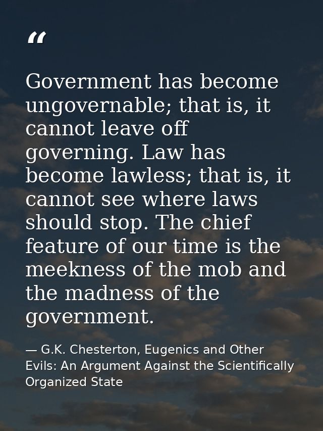 Government has become ungovernable; that is, it cannot leave off governing. Law has become lawless; that is, it cannot s — G.K. Chesterton, Eugenics and Other Evils: An Argument Against the Scientifically Organized State
