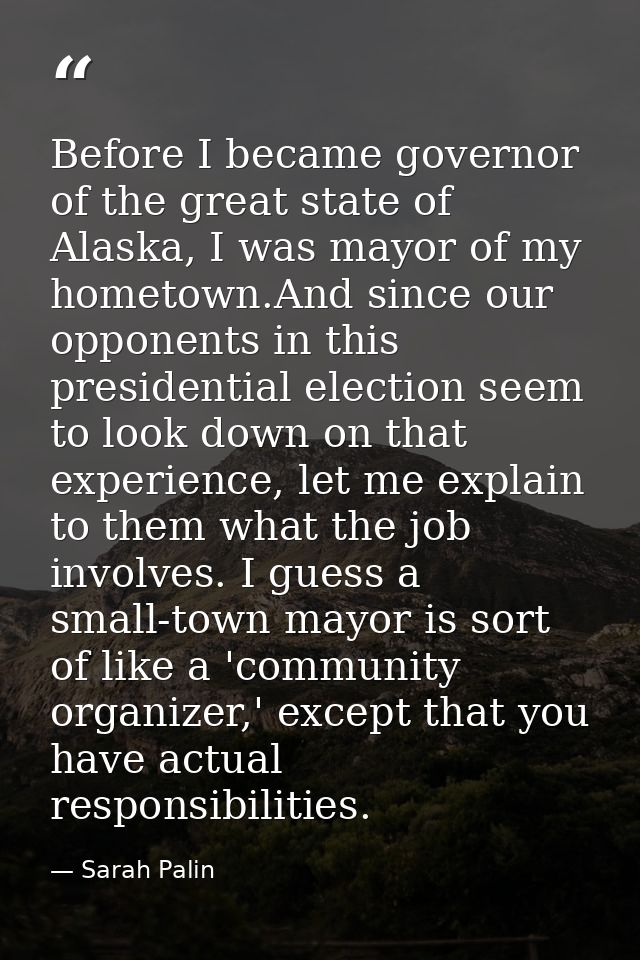 Before I became governor of the great state of Alaska, I was mayor of my hometown.And since our opponents in this presid — Sarah Palin