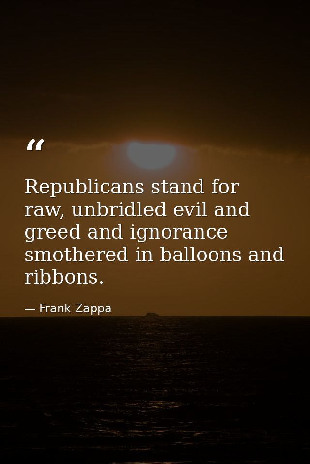 Republicans stand for raw, unbridled evil and greed and ignorance smothered in balloons and ribbons. — Frank Zappa