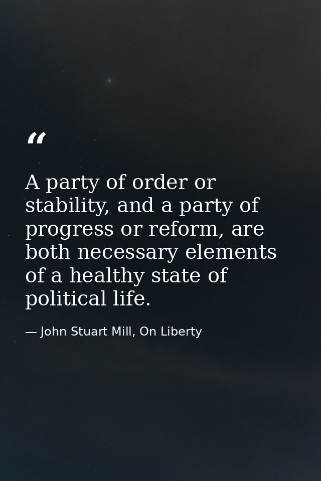 A party of order or stability, and a party of progress or reform, are both necessary elements of a healthy state of poli — John Stuart Mill, On Liberty