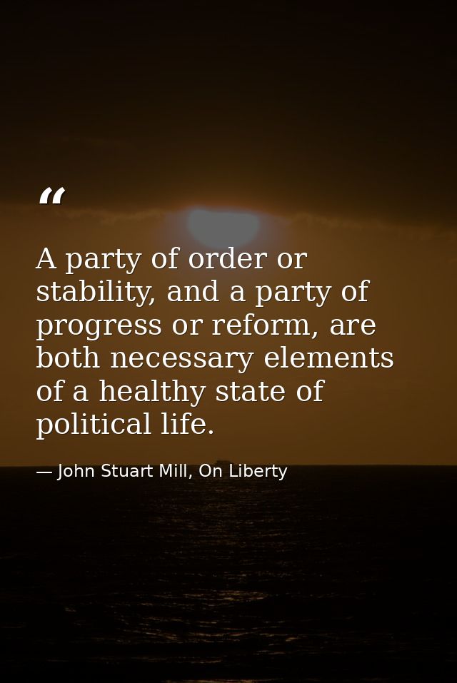 A party of order or stability, and a party of progress or reform, are both necessary elements of a healthy state of poli — John Stuart Mill, On Liberty