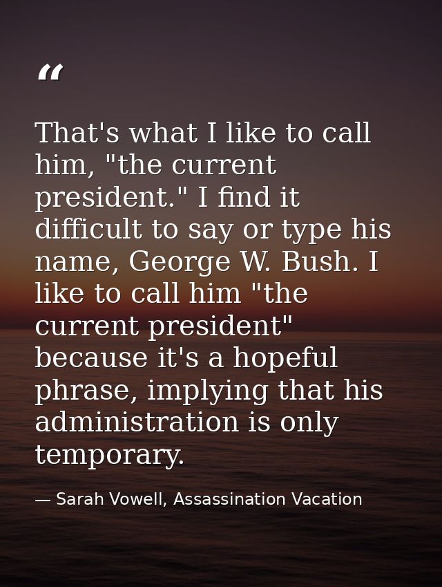 That's what I like to call him, "the current president." I find it difficult to say or type his name, George W. Bush. I  — Sarah Vowell, Assassination Vacation