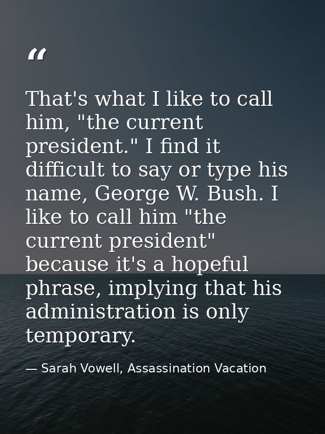 That's what I like to call him, "the current president." I find it difficult to say or type his name, George W. Bush. I  — Sarah Vowell, Assassination Vacation