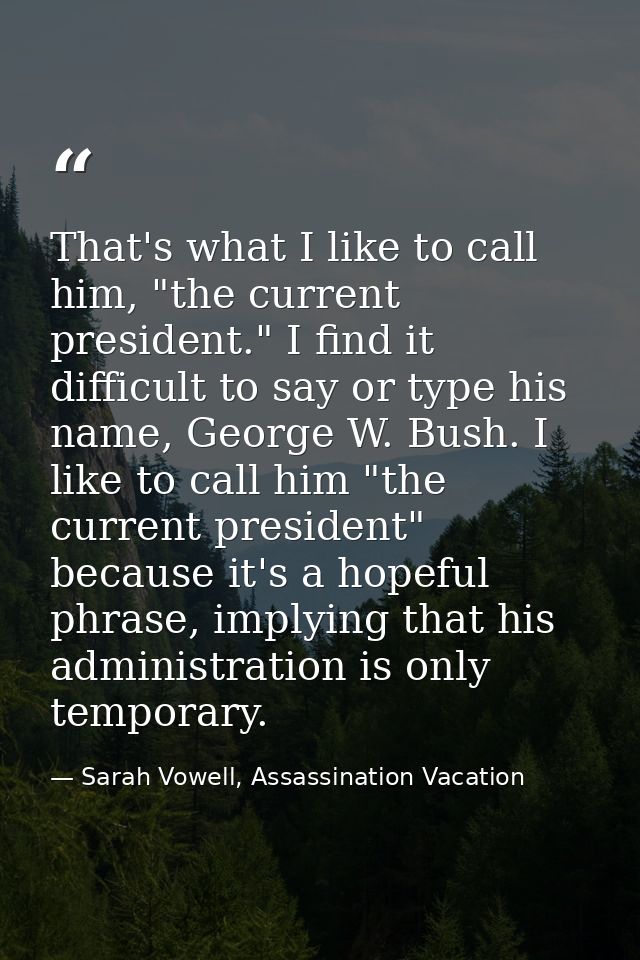 That's what I like to call him, "the current president." I find it difficult to say or type his name, George W. Bush. I  — Sarah Vowell, Assassination Vacation