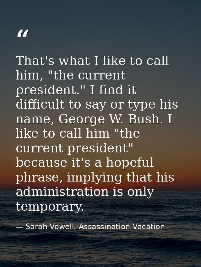 That's what I like to call him, "the current president." I find it difficult to say or type his name, George W. Bush. I  — Sarah Vowell, Assassination Vacation
