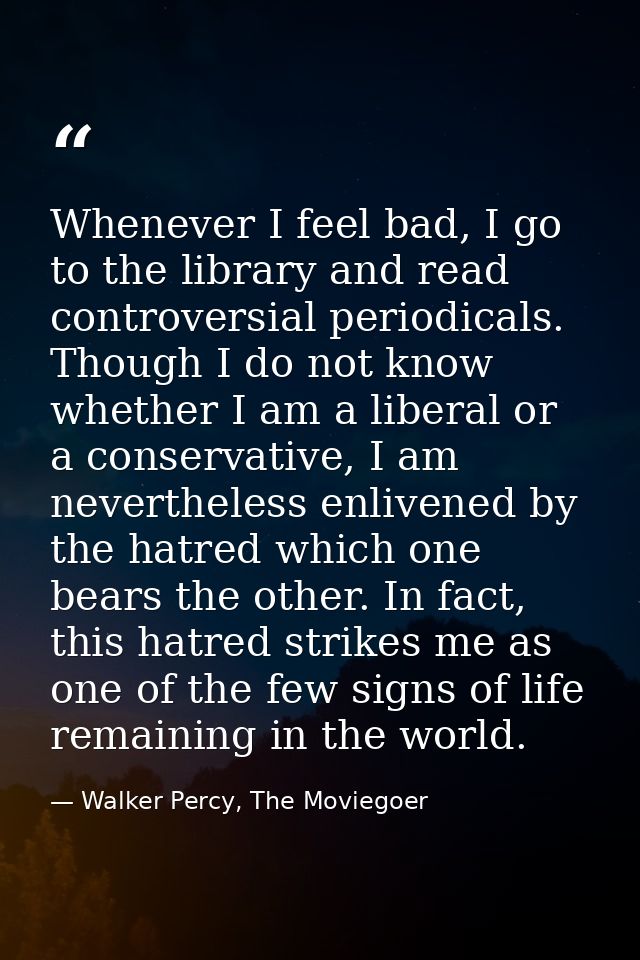 Whenever I feel bad, I go to the library and read controversial periodicals. Though I do not know whether I am a liberal — Walker Percy, The Moviegoer