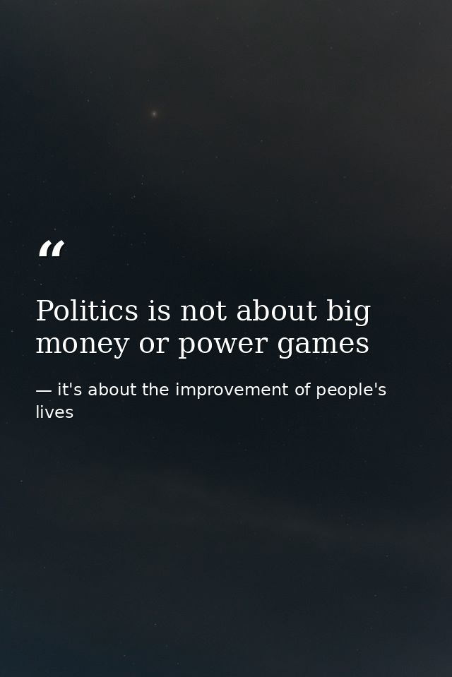 Politics is not about big money or power games — it's about the improvement of people's lives