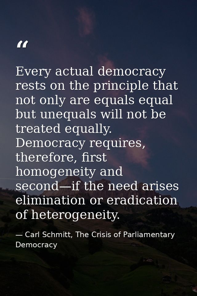 Every actual democracy rests on the principle that not only are equals equal but unequals will not be treated equally. D — Carl Schmitt, The Crisis of Parliamentary Democracy