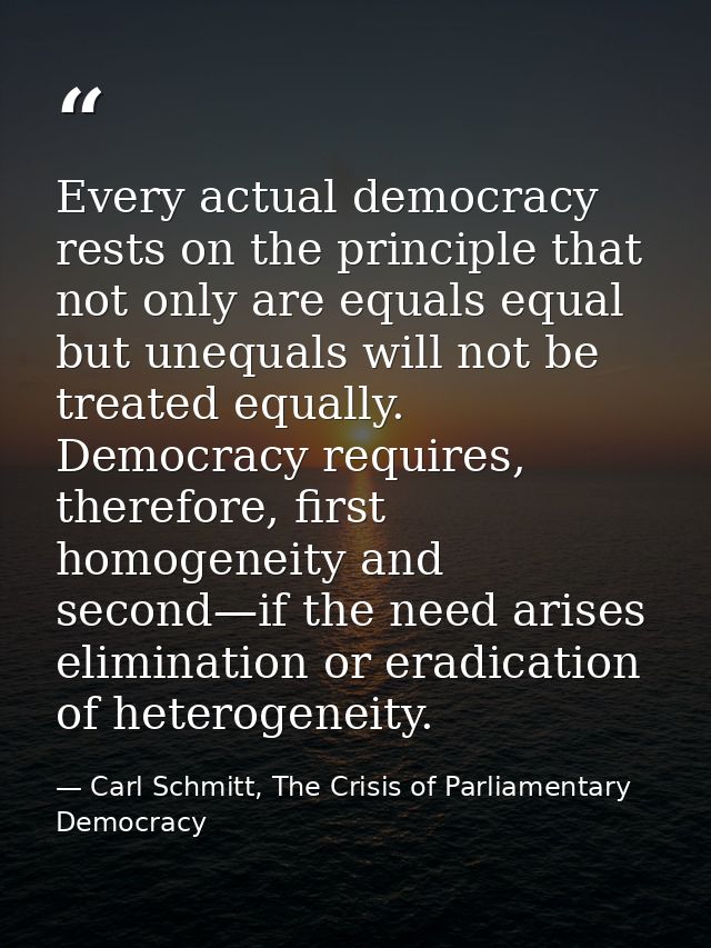 Every actual democracy rests on the principle that not only are equals equal but unequals will not be treated equally. D — Carl Schmitt, The Crisis of Parliamentary Democracy