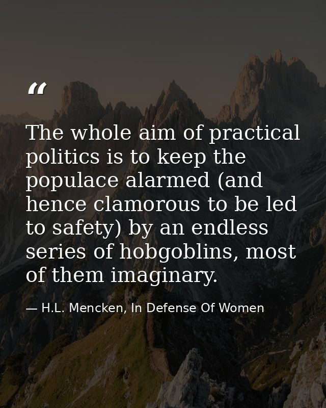 The whole aim of practical politics is to keep the populace alarmed (and hence clamorous to be led to safety) by an endl — H.L. Mencken, In Defense Of Women