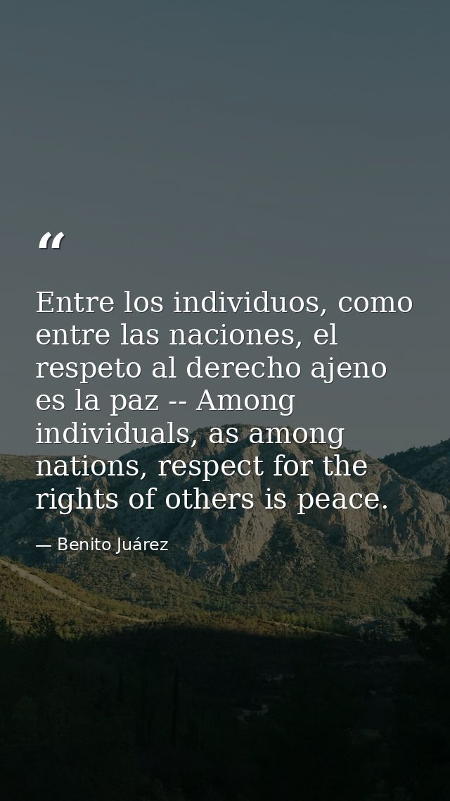 Entre los individuos, como entre las naciones, el respeto al derecho ajeno es la paz -- Among individuals, as among nati — Benito Juárez
