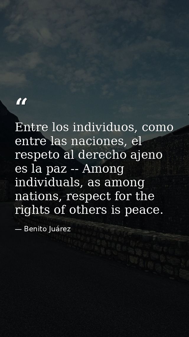 Entre los individuos, como entre las naciones, el respeto al derecho ajeno es la paz -- Among individuals, as among nati — Benito Juárez