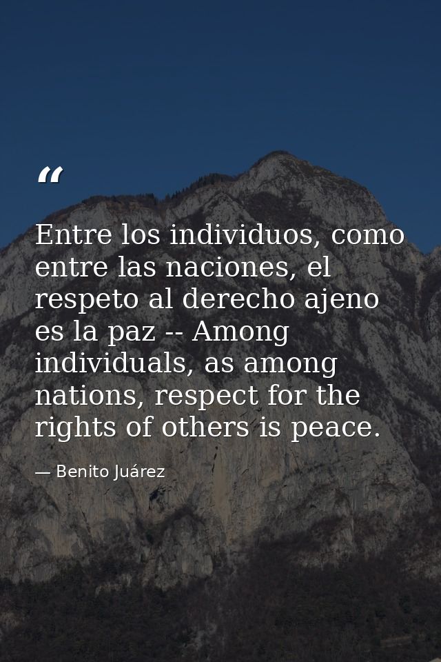 Entre los individuos, como entre las naciones, el respeto al derecho ajeno es la paz -- Among individuals, as among nati — Benito Juárez