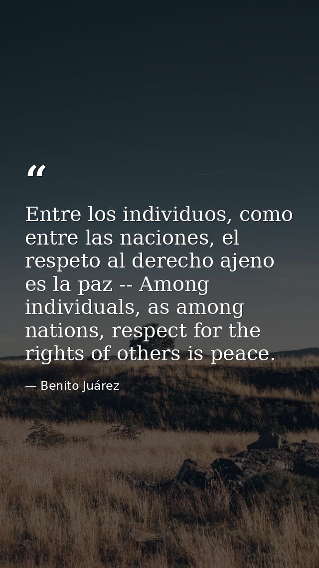 Entre los individuos, como entre las naciones, el respeto al derecho ajeno es la paz -- Among individuals, as among nati — Benito Juárez