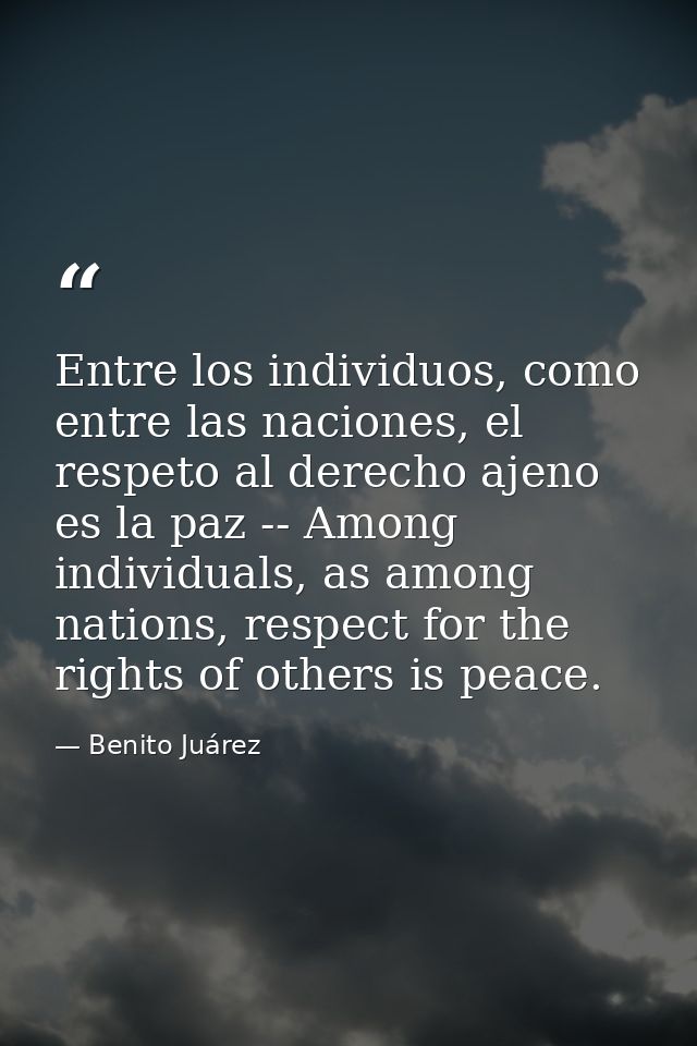 Entre los individuos, como entre las naciones, el respeto al derecho ajeno es la paz -- Among individuals, as among nati — Benito Juárez