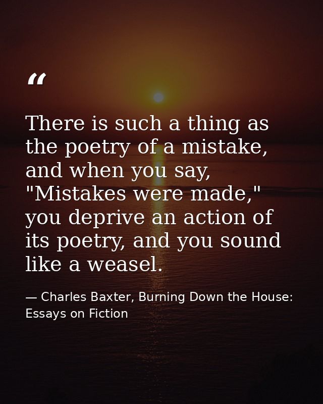 There is such a thing as the poetry of a mistake, and when you say, "Mistakes were made," you deprive an action of its p — Charles Baxter, Burning Down the House: Essays on Fiction
