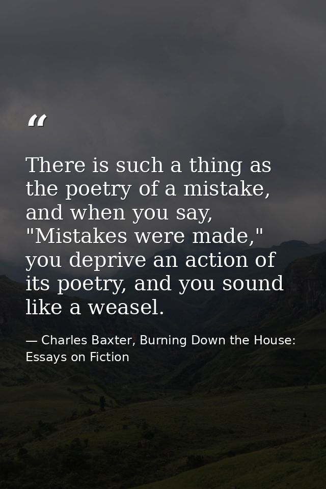 There is such a thing as the poetry of a mistake, and when you say, "Mistakes were made," you deprive an action of its p — Charles Baxter, Burning Down the House: Essays on Fiction