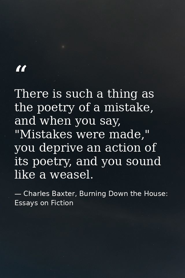 There is such a thing as the poetry of a mistake, and when you say, "Mistakes were made," you deprive an action of its p — Charles Baxter, Burning Down the House: Essays on Fiction