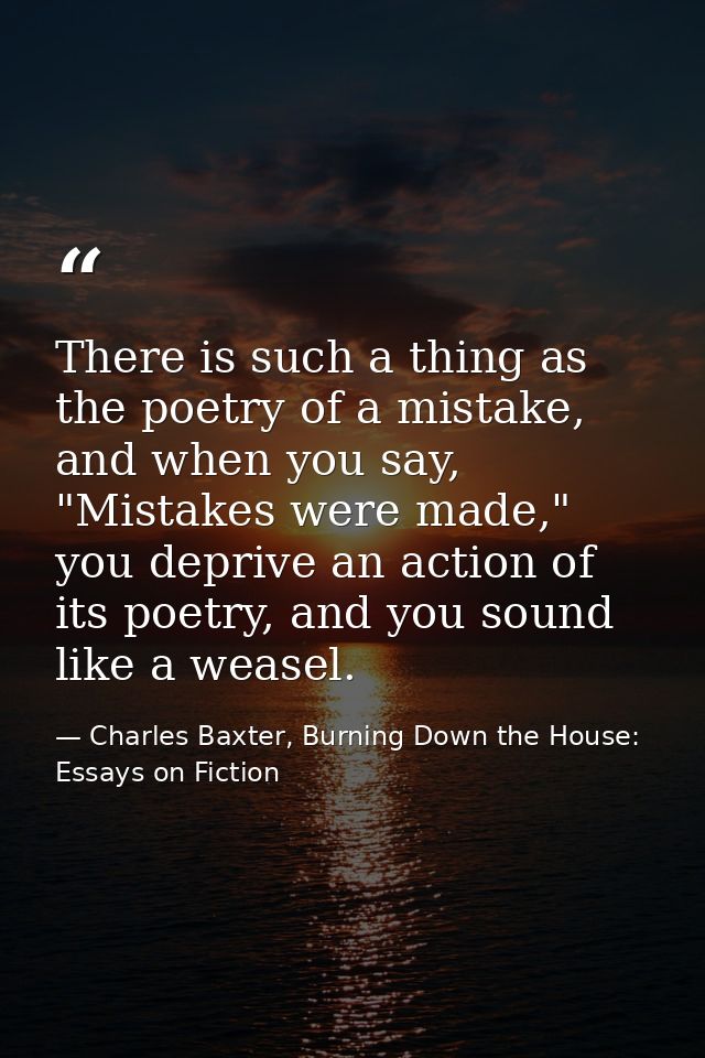 There is such a thing as the poetry of a mistake, and when you say, "Mistakes were made," you deprive an action of its p — Charles Baxter, Burning Down the House: Essays on Fiction