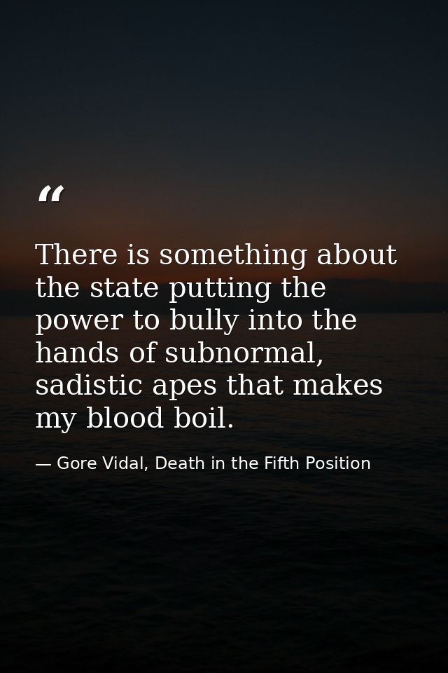 There is something about the state putting the power to bully into the hands of subnormal, sadistic apes that makes my b — Gore Vidal, Death in the Fifth Position