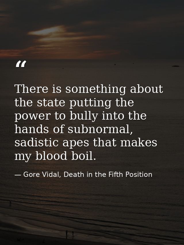 There is something about the state putting the power to bully into the hands of subnormal, sadistic apes that makes my b — Gore Vidal, Death in the Fifth Position