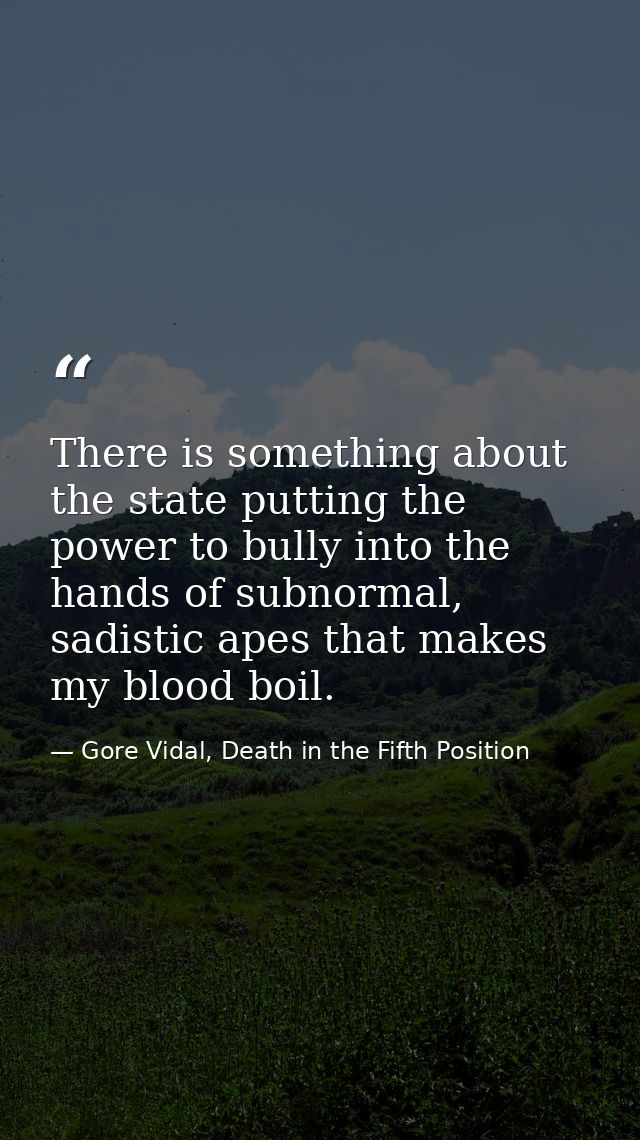 There is something about the state putting the power to bully into the hands of subnormal, sadistic apes that makes my b — Gore Vidal, Death in the Fifth Position
