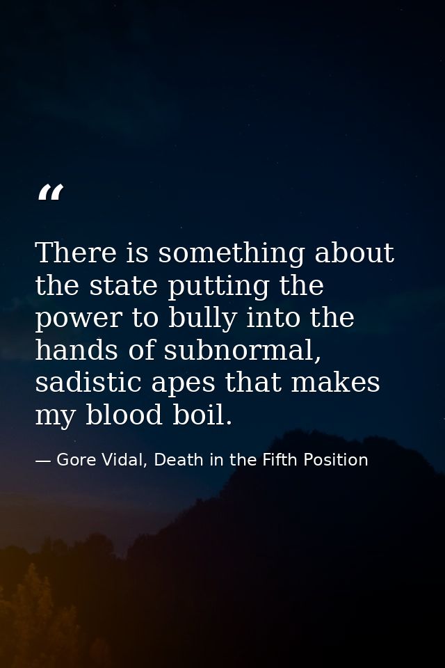 There is something about the state putting the power to bully into the hands of subnormal, sadistic apes that makes my b — Gore Vidal, Death in the Fifth Position