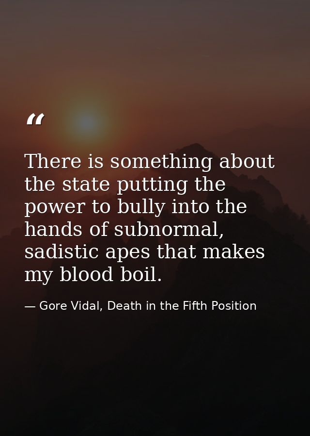 There is something about the state putting the power to bully into the hands of subnormal, sadistic apes that makes my b — Gore Vidal, Death in the Fifth Position
