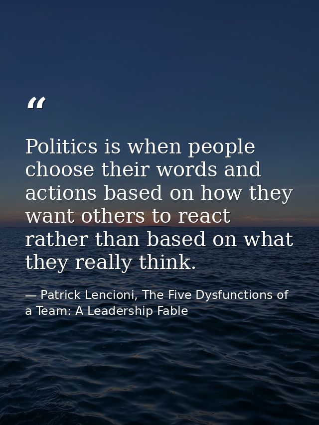 Politics is when people choose their words and actions based on how they want others to react rather than based on what  — Patrick Lencioni, The Five Dysfunctions of a Team: A Leadership Fable