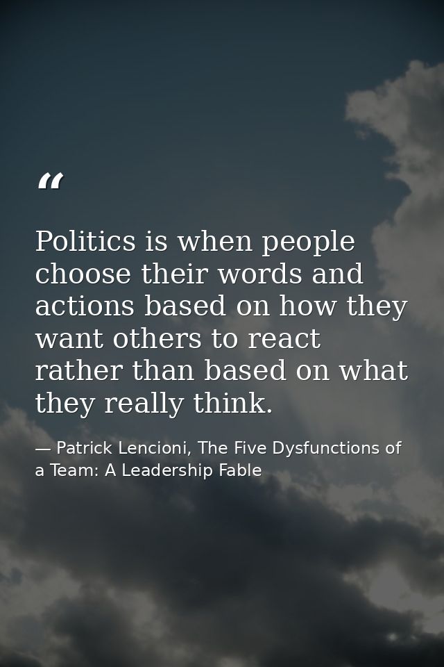 Politics is when people choose their words and actions based on how they want others to react rather than based on what  — Patrick Lencioni, The Five Dysfunctions of a Team: A Leadership Fable