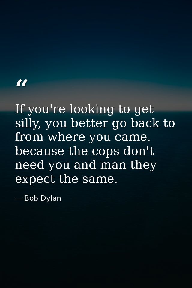 If you're looking to get silly, you better go back to from where you came. because the cops don't need you and man they  — Bob Dylan