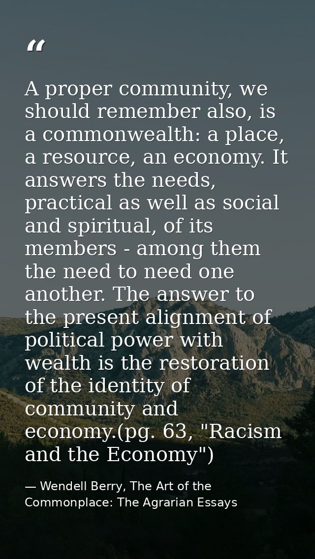 A proper community, we should remember also, is a commonwealth: a place, a resource, an economy. It answers the needs, p — Wendell Berry, The Art of the Commonplace: The Agrarian Essays