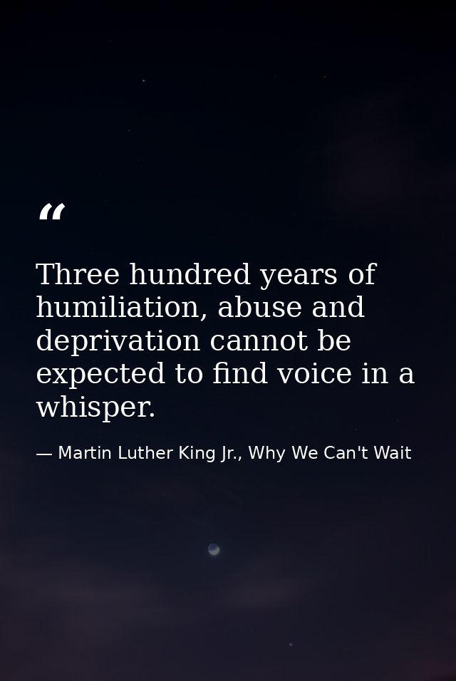 Three hundred years of humiliation, abuse and deprivation cannot be expected to find voice in a whisper. — Martin Luther King Jr., Why We Can't Wait