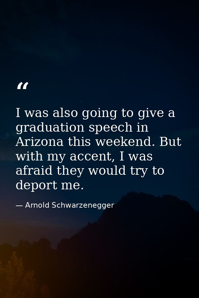 I was also going to give a graduation speech in Arizona this weekend. But with my accent, I was afraid they would try to — Arnold Schwarzenegger