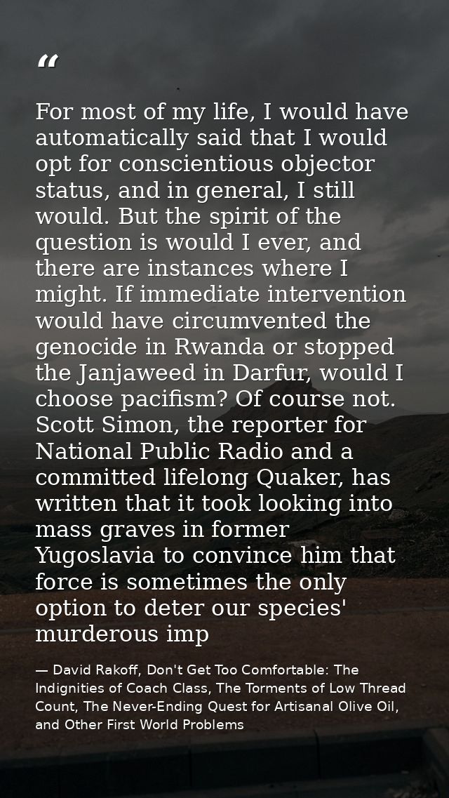 For most of my life, I would have automatically said that I would opt for conscientious objector status, and in general, — David Rakoff, Don't Get Too Comfortable: The Indignities of Coach Class, The Torments of Low Thread Count, The Never-Ending Quest for Artisanal Olive Oil, and Other First World Problems