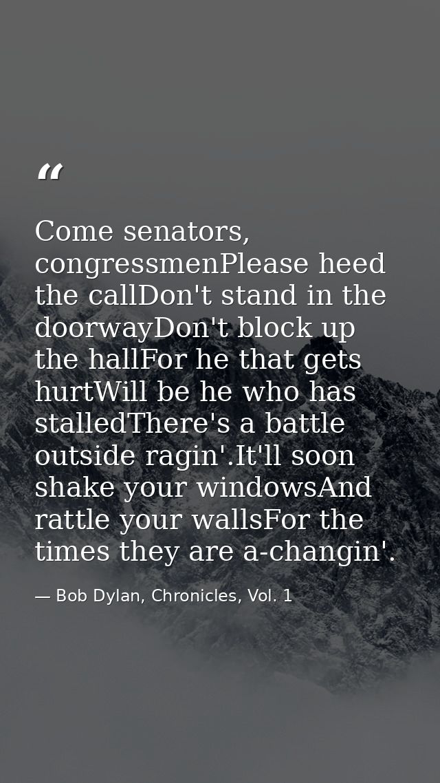 Come senators, congressmenPlease heed the callDon't stand in the doorwayDon't block up the hallFor he that gets hurtWill — Bob Dylan, Chronicles, Vol. 1