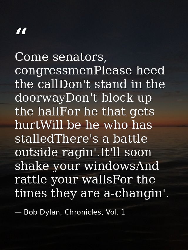 Come senators, congressmenPlease heed the callDon't stand in the doorwayDon't block up the hallFor he that gets hurtWill — Bob Dylan, Chronicles, Vol. 1