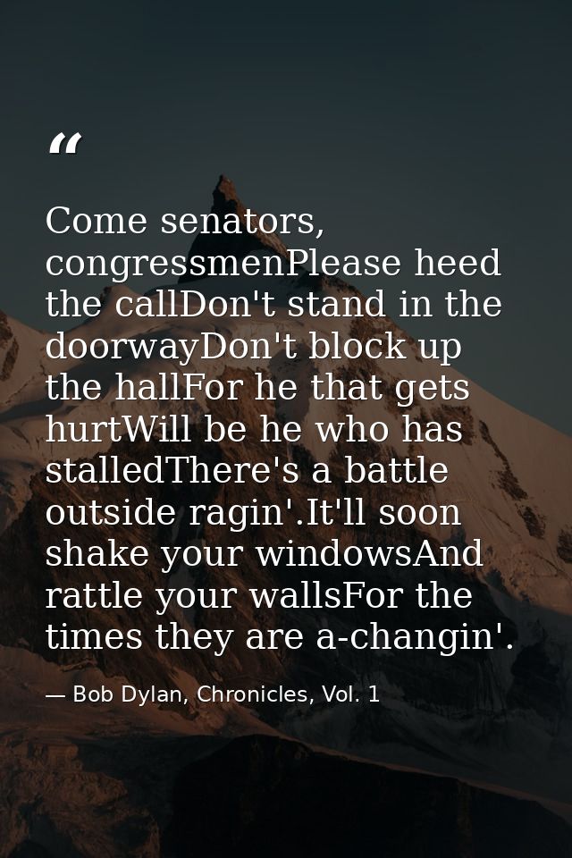 Come senators, congressmenPlease heed the callDon't stand in the doorwayDon't block up the hallFor he that gets hurtWill — Bob Dylan, Chronicles, Vol. 1